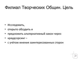 Филиал Творческих Общин. Цель
• Исследовать,
• открыто обсудить и
• предложить альтернативный закон через
• краудсорсинг –
• с учётом мнения заинтересованных сторон
 