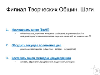Филиал Творческих Общин. Шаги
1. Исследовать закон (ЗоАП)
• сбор вопросов, изучение интересов сообществ, изучение и ЗоАП и
международного законодательства, перевод лицензий, не замыкась на СС
2. Обсудить текущее положение дел
• различные сообщества (общество – авторы – государство)
3. Составить закон методом краудсорсинга
• собрать, обработать предложения. подготовить петицию.
 
