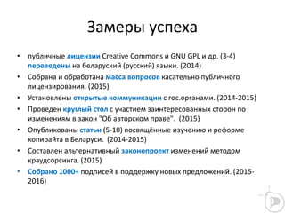 Замеры успеха
• публичные лицензии Creative Commons и GNU GPL и др. (3-4)
переведены на беларуский (русский) языки. (2014)
• Собрана и обработана масса вопросов касательно публичного
лицензирования. (2015)
• Установлены открытые коммуникации с гос.органами. (2014-2015)
• Проведен круглый стол с участием заинтересованных сторон по
изменениям в закон "Об авторском праве". (2015)
• Опубликованы статьи (5-10) посвящённые изучению и реформе
копирайта в Беларуси. (2014-2015)
• Составлен альтернативный законопроект изменений методом
краудсорсинга. (2015)
• Собрано 1000+ подписей в поддержку новых предложений. (2015-
2016)
 