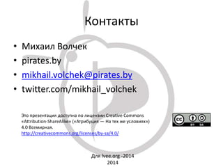 Контакты
• Михаил Волчек
• pirates.by
• mikhail.volchek@pirates.by
• twitter.com/mikhail_volchek
Для lvee.org -2014
2014
Это презентация доступна по лицензии Creative Commons
«Attribution-ShareAlike» («Атрибуция — На тех же условиях»)
4.0 Всемирная.
http://creativecommons.org/licenses/by-sa/4.0/
 