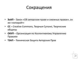 Сокращения
• ЗоАП – Закон «Об авторском праве и смежных правах», он
же «копирайт»
• СС – Creative Commons, Творчыя Суполкі, Творческие
общины
• ОКУП – Организация по Коллективному Управлению
Правами
• ТЗАП – Техническая Защита Авторских Прав
 