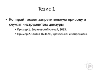 Тезис 1
• Копирайт имеет запретительную природу и
служит инструментом цензуры
• Пример 1. Борисовский случай, 2013.
• Пример 2. Статья 16 ЗоАП, «разрешать и запрещать»
 