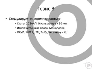 Тезис 3
• Стимулирует «экономику рантье».
• Статья 20 ЗоАП. Жизнь автора + 50 лет
• Исключительные права. Монополия.
• ОКУП. MPAA, IFPI, ZaiKs, Чергинец и Ко
 