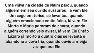 Uma viúva na cidade de Naim parou, quando
alguém em seu ouvido sussurrou, lá vem Ele
Um cego em Jericó, se levantou, quando
alguém emocionado então falou, lá vem Ele
Marta e Maria pararam de chorar, quando
alguém correndo veio avisar, lá vem Ele Então
Lázaro já morto a quatro dias se levanta e
abandona a cova fria, quando ouviu a meiga
voz que era Ele
 