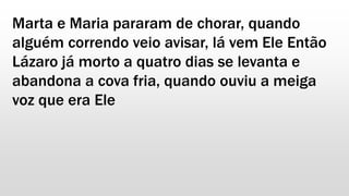 Marta e Maria pararam de chorar, quando
alguém correndo veio avisar, lá vem Ele Então
Lázaro já morto a quatro dias se levanta e
abandona a cova fria, quando ouviu a meiga
voz que era Ele
 