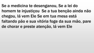 Se a medicina te desenganou, Se a lei do
homem te injustiçou Se a tua benção ainda não
chegou, lá vem Ele Se em tua mesa está
faltando pão e sua vitória foge da sua mão, pare
de chorar e preste atenção, lá vem Ele
 