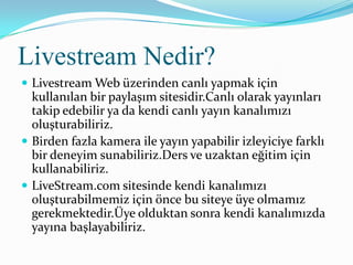 Livestream Nedir?
 Livestream Web üzerinden canlı yapmak için
  kullanılan bir paylaşım sitesidir.Canlı olarak yayınları
  takip edebilir ya da kendi canlı yayın kanalımızı
  oluşturabiliriz.
 Birden fazla kamera ile yayın yapabilir izleyiciye farklı
  bir deneyim sunabiliriz.Ders ve uzaktan eğitim için
  kullanabiliriz.
 LiveStream.com sitesinde kendi kanalımızı
  oluşturabilmemiz için önce bu siteye üye olmamız
  gerekmektedir.Üye olduktan sonra kendi kanalımızda
  yayına başlayabiliriz.
 
