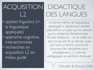 Le terme même de ‘linguistique
appliquée’ a rapidement semblé
péjoratif en un pays qui ne valorise
que la recherche fondamentale –
fût-elle médiocre – et se méﬁe de
tout ce qui est lié au terrain, quel
qu’il soit. Le terme concernait
pourtant des disciplines alors
prestigieuses [...] ; mais les
pédagogues se sentirent diminués
Chevallier & Encrevé 2006
DIDACTIQUE
DES LANGUES
• applied linguistics (=
la linguistique
appliquée)
• approche cognitive,
interactionniste
• recherches en
acquisition L2 en
milieu guidé
ACQUISITION
L2
 