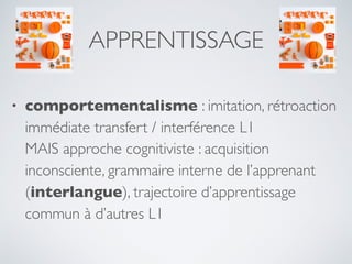 APPRENTISSAGE
• comportementalisme : imitation, rétroaction
immédiate transfert / interférence L1
MAIS approche cognitiviste : acquisition
inconsciente, grammaire interne de l’apprenant
(interlangue), trajectoire d’apprentissage
commun à d’autres L1
 