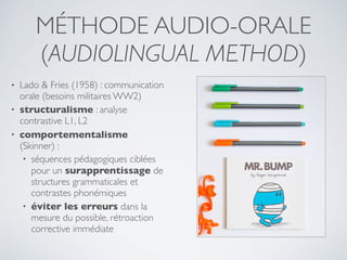 MÉTHODE AUDIO-ORALE
(AUDIOLINGUAL METHOD)
• Lado & Fries (1958) : communication
orale (besoins militaires WW2)
• structuralisme : analyse
contrastive L1, L2
• comportementalisme
(Skinner) :
• séquences pédagogiques ciblées
pour un surapprentissage de
structures grammaticales et
contrastes phonémiques
• éviter les erreurs dans la
mesure du possible, rétroaction
corrective immédiate
 