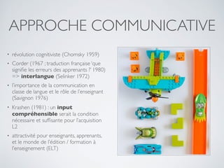 • révolution cognitiviste (Chomsky 1959)
• Corder (1967 ; traduction française ‘que
signiﬁe les erreurs des apprenants ?’ 1980)
=> interlangue (Selinker 1972)
• l’importance de la communication en
classe de langue et le rôle de l’enseignant
(Savignon 1976)
• Krashen (1981) : un input
compréhensible serait la condition
nécessaire et sufﬁsante pour l’acquisition
L2
• attractivité pour enseignants, apprenants,
et le monde de l’édition / formation à
l’enseignement (ELT)
APPROCHE COMMUNICATIVE
 