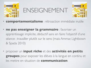 ENSEIGNEMENT
• comportementalisme : rétroaction immédiate inutile
• ne pas enseigner la grammaire : favoriser un
apprentissage implicite, déductif sans en faire l’objectif d’une
séance ; travailler plutôt sur le sens (mais Ammar, Lightbown
& Spada 2010)
• proposer un input riche et des activités en petits
groupes pour exposer les élèves à la langue en continu et
les mettre en situation de communication
 
