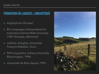 SHONA WHYTE
FORMATION EN LANGUES, LINGUISTIQUE
▸ anglophone (Ecosse)
▸ BA Languages (interprétariat et
traduction) Heriot-Watt University
1987 (français, allemand)
▸ maîtrise d’anglais, Université
François Rabelais, Tours
▸ PhD Linguistics, Indiana University
Bloomington, 1994
▸ Université de Nice depuis 1995
 