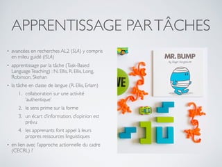 APPRENTISSAGE PARTÂCHES
• avancées en recherches AL2 (SLA) y compris
en mileu guidé (ISLA)
• apprentissage par la tâche (Task-Based
LanguageTeaching) : N. Ellis, R. Ellis, Long,
Robinson, Skehan
• la tâche en classe de langue (R. Ellis, Erlam)
1. collaboration sur une activité
‘authentique’
2. le sens prime sur la forme
3. un écart d’information, d’opinion est
prévu
4. les apprenants font appel à leurs
propres ressources linguistiques
• en lien avec l’approche actionnelle du cadre
(CECRL) ?
 