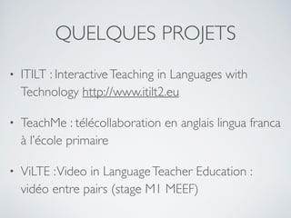 QUELQUES PROJETS
• ITILT : InteractiveTeaching in Languages with
Technology http://www.itilt2.eu
• TeachMe : télécollaboration en anglais lingua franca
à l’école primaire
• ViLTE :Video in LanguageTeacher Education :
vidéo entre pairs (stage M1 MEEF)
 
