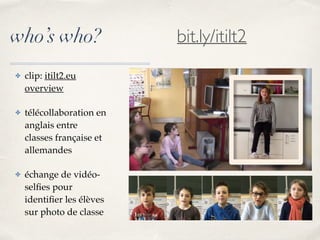who’s who?
✤ clip: itilt2.eu
overview
✤ télécollaboration en
anglais entre
classes française et
allemandes
✤ échange de vidéo-
selﬁes pour
identiﬁer les élèves
sur photo de classe
bit.ly/itilt2
 