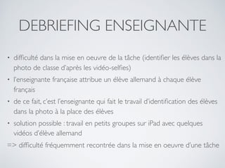 DEBRIEFING ENSEIGNANTE
• difﬁculté dans la mise en oeuvre de la tâche (identiﬁer les élèves dans la
photo de classe d’après les vidéo-selﬁes)
• l’enseignante française attribue un élève allemand à chaque élève
français
• de ce fait, c’est l’enseignante qui fait le travail d’identiﬁcation des élèves
dans la photo à la place des élèves
• solution possible : travail en petits groupes sur iPad avec quelques
vidéos d’élève allemand
=> difﬁculté fréquemment recontrée dans la mise en oeuvre d’une tâche
 