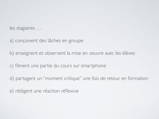 les stagiaires …
a) conçoivent des tâches en groupe
b) enseignent et observent la mise en oeuvre avec les élèves
c) ﬁlment une partie du cours sur smartphone
d) partagent un “moment critique” une fois de retour en formation
e) rédigent une réaction réﬂexive
 