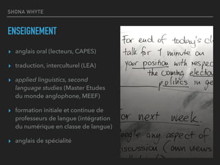 SHONA WHYTE
ENSEIGNEMENT
▸ anglais oral (lecteurs, CAPES)
▸ traduction, interculturel (LEA)
▸ applied linguistics, second
language studies (Master Etudes
du monde anglophone, MEEF)
▸ formation initiale et continue de
professeurs de langue (intégration
du numérique en classe de langue)
▸ anglais de spécialité
 