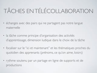 TÂCHES ENTÉLÉCOLLABORATION
• échanges avec des pairs qui ne partagent pas notre langue
maternelle
• la tâche comme principe d’organisation des activités
d’apprentissage, dimension ludique dans le choix de la tâche
• focaliser sur le “ici et maintenant” et les thématiques proches du
quotidien des apprenants (prénoms, ce qu’on aime, loisirs)
• rythme soutenu par un partage en ligne de supports et de
productions
 