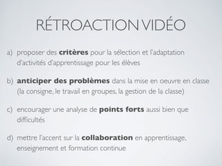 RÉTROACTIONVIDÉO
a) proposer des critères pour la sélection et l’adaptation
d’activités d’apprentissage pour les élèves
b) anticiper des problèmes dans la mise en oeuvre en classe
(la consigne, le travail en groupes, la gestion de la classe)
c) encourager une analyse de points forts aussi bien que
difﬁcultés
d) mettre l’accent sur la collaboration en apprentissage,
enseignement et formation continue
 