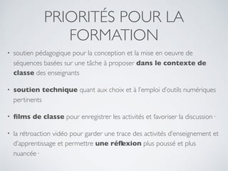 PRIORITÉS POUR LA
FORMATION
• soutien pédagogique pour la conception et la mise en oeuvre de
séquences basées sur une tâche à proposer dans le contexte de
classe des enseignants
• soutien technique quant aux choix et à l’emploi d’outils numériques
pertinents
• ﬁlms de classe pour enregistrer les activités et favoriser la discussion·
• la rétroaction vidéo pour garder une trace des activités d’enseignement et
d’apprentissage et permettre une réﬂexion plus poussé et plus
nuancée·
 