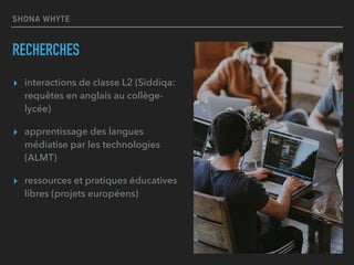 SHONA WHYTE
RECHERCHES
▸ interactions de classe L2 (Siddiqa:
requêtes en anglais au collège-
lycée)
▸ apprentissage des langues
médiatise par les technologies
(ALMT)
▸ ressources et pratiques éducatives
libres (projets européens)
 