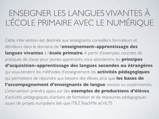 ENSEIGNER LES LANGUESVIVANTES À
L’ÉCOLE PRIMAIRE AVEC LE NUMÉRIQUE
Cette intervention est destinée aux enseignants, conseillers, formateurs et
décideurs dans le domaine de l’enseignement-apprentissage des
langues vivantes à l’école primaire.A partir d’exemples concrets de
pratiques de classe pour jeunes apprenants, nous aborderons les principes
d’acquisition-apprentissage des langues secondes ou étrangères
qui sous-tendent les méthodes d'enseignement, les activités pédagogiques
qui permettent de répondre aux besoins des élèves, ainsi que les bases de
l’accompagnement d’enseignants de langue novices ou expérimentés.
L’intervention prendra appui sur des exemples de productions d’élèves,
d’activités pédagogiques, d’actions de formation et de ressources pédagogiques
issues de projets européens tels que ITILT,TeachMe etViLTE
 