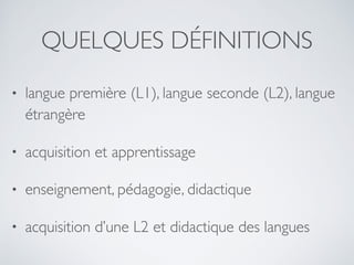 QUELQUES DÉFINITIONS
• langue première (L1), langue seconde (L2), langue
étrangère
• acquisition et apprentissage
• enseignement, pédagogie, didactique
• acquisition d’une L2 et didactique des langues
 