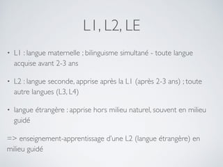 L1, L2, LE
• L1 : langue maternelle ; bilinguisme simultané - toute langue
acquise avant 2-3 ans
• L2 : langue seconde, apprise après la L1 (après 2-3 ans) ; toute
autre langues (L3, L4)
• langue étrangère : apprise hors milieu naturel, souvent en milieu
guidé
=> enseignement-apprentissage d’une L2 (langue étrangère) en
milieu guidé
 