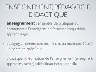ENSEIGNEMENT, PÉDAGOGIE,
DIDACTIQUE
• enseignement : ensemble de pratiques qui
permettent à l’enseignant de favoriser l’acquisition-
apprentissage
• pédagogie : dimensions techniques ou pratiques, liées à
un contexte spéciﬁque
• didactique : théorisation de l’enseignement (enseignant,
apprenant, savoir) ; didactique institutionnelle
 