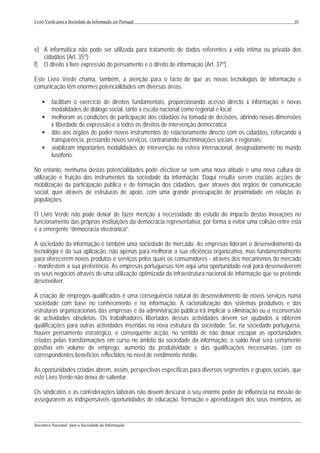 Livro Verde para a Sociedade da Informação em Portugal                                                      10




e) A informática não pode ser utilizada para tratamento de dados referentes à vida íntima ou privada dos
   cidadãos (Art. 35º);
f) O direito à livre expressão do pensamento e o direito de informação (Art. 37º).

Este Livro Verde chama, também, a atenção para o facto de que as novas tecnologias de informação e
comunicação têm enormes potencialidades em diversas áreas:

    •    facilitam o exercício de direitos fundamentais, proporcionando acesso directo à informação e novas
         modalidades de diálogo social, tanto à escala nacional como regional e local;
    •    melhoram as condições de participação dos cidadãos na tomada de decisões, abrindo novas dimensões
         à liberdade de expressão e a todos os direitos de intervenção democrática;
    •    dão aos órgãos de poder novos instrumentos de relacionamento directo com os cidadãos, reforçando a
         transparência, prestando novos serviços, contrariando discriminações sociais e regionais;
    •    viabilizam importantes modalidades de intervenção na esfera internacional, designadamente no mundo
         lusófono.

No entanto, nenhuma destas potencialidades pode efectivar-se sem uma nova atitude e uma nova cultura de
utilização e fruição dos instrumentos da sociedade da informação. Daqui resulta serem cruciais acções de
mobilização da participação pública e de formação dos cidadãos, quer através dos órgãos de comunicação
social, quer através de estruturas de apoio, com uma grande preocupação de proximidade em relação às
populações.

O Livro Verde não pode deixar de fazer menção à necessidade do estudo do impacto destas inovações no
funcionamento das próprias instituições da democracia representativa, por forma a evitar uma colisão entre esta
e a emergente “democracia electrónica”.

A sociedade da informação é também uma sociedade de mercado. As empresas lideram o desenvolvimento da
tecnologia e da sua aplicação, não apenas para melhorar a sua eficiência organizativa, mas fundamentalmente
para oferecerem novos produtos e serviços pelos quais os consumidores - através dos mecanismos do mercado
- manifestem a sua preferência. As empresas portuguesas têm aqui uma oportunidade real para desenvolverem
os seus negócios através de uma utilização optimizada da infraestrutura nacional de informação que se pretende
desenvolver.

A criação de empregos qualificados é uma consequência natural do desenvolvimento de novos serviços numa
sociedade com base no conhecimento e na informação. A racionalização dos sistemas produtivos e das
estruturas organizacionais das empresas e da administração pública irá implicar a eliminação ou a reconversão
de actividades obsoletas. Os trabalhadores libertados dessas actividades devem ser ajudados a obterem
qualificações para outras actividades inseridas na nova estrutura da sociedade. Se, na sociedade portuguesa,
houver pensamento estratégico, e consequente acção, no sentido de não deixar escapar as oportunidades
criadas pelas transformações em curso no âmbito da sociedade da informação, o saldo final será certamente
positivo em volume de emprego, aumento da produtividade e das qualificações necessárias, com os
correspondentes benefícios reflectidos no nível de rendimento médio.

As oportunidades criadas abrem, assim, perspectivas específicas para diversos segmentos e grupos sociais, que
este Livro Verde não deixa de salientar.

Os sindicatos e as confederações laborais não devem descurar o seu enorme poder de influência na missão de
assegurarem as indispensáveis oportunidades de educação, formação e aprendizagem dos seus membros, ao


___________________________________________________________________________________________________
Iniciativa Nacional para a Sociedade da Informação
 
