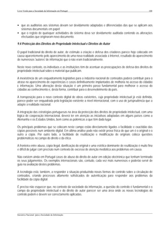 Livro Verde para a Sociedade da Informação em Portugal                                                          100




• que as auditorias aos sistemas devam ser devidamente adaptadas e diferenciadas das que se aplicam aos
  sistemas documentais em papel;
• que o registo de quaisquer actividades do sistema deva ser devidamente auditada contendo as alterações
  efectuadas que originaram novo documento.

9.4 Protecção dos Direitos de Propriedade Intelectual e Direitos de Autor

O papel tradicional do direito de autor, de estímulo à criação e defesa dos criadores parece hoje colocado em
causa aparentemente pelo aparecimento de uma nova realidade associada à Internet, resultado do aparecimento
de numerosos 'autores' de informação que o não eram tradicionalmente.

Neste novo contexto, os indivíduos e as instituições têm de acentuar as preocupações de defesa dos direitos de
propriedade intelectual sobre o material que publicam.

A inexistência de um enquadramento legislativo para a indústria nacional de conteúdos poderá contribuir para o
atraso no aparecimento de experiências e casos definitivamente implantados de melhoria no acesso do cidadão
à informação. Uma alteração desta situação é um primeiro passo fundamental para melhorar o acesso do
cidadão ao conhecimento e, desta forma, contribuir para o desenvolvimento do país.

A transposição para o novo contexto digital de obras existentes, cuja propriedade intelectual já está definida,
parece poder ser enquadrada pela legislação existente a nível internacional, com o uso de jurisprudência que a
adapte à realidade nacional.

A integração das estratégias portuguesas na área da protecção dos direitos de propriedade intelectual, com uma
lógica de cooperação internacional, deverá ter em atenção as iniciativas adoptadas em alguns países como a
Alemanha e os Estados Unidos, bem como as polémicas a que têm dado lugar.

Os principais problemas que se colocam neste campo estão directamente ligados à facilidade e exactidão das
cópias possíveis num ambiente digital. Em última análise pode não existir prova física de que um é o original e o
outro a cópia. Por outro lado, a facilidade de reutilização e modificação de originais coloca questões
problemáticas no campo do direito e da ética.

A fronteira entre abuso, cópia ilegal, danificação do original e uma estética dominante de reutilização é muito fina
e difícil de julgar com precisão num contexto de excesso de atenção mediática aos problemas em causa.

Não existem ainda em Portugal casos de abuso do direito de autor em edição electrónica que tenham terminado
os seus julgamentos. Os exemplos internacionais são, contudo, cada vez mais numerosos e poderão servir de
guia na avaliação destes problemas.

A tecnologia está, também, a responder à situação produzindo novas formas de controlo sobre a circulação de
conteúdos, criando processos altamente sofisticados de autenticação para responder aos problemas da
facilidade da cópia digital.

É preciso não esquecer que, no contexto da sociedade da informação, a questão do controlo é fundamental e o
campo da propriedade intelectual e do direito de autor parecer ser uma área onde as novas tecnologias do
controlo podem e devem ser correctamente aplicadas.




___________________________________________________________________________________________________
Iniciativa Nacional para a Sociedade da Informação
 