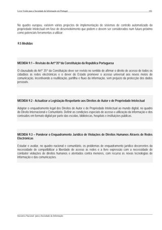 Livro Verde para a Sociedade da Informação em Portugal                                                       101




No quadro europeu, existem vários projectos de implementação de sistemas de controlo automatizado da
propriedade intelectual em fase de desenvolvimento que podem e devem ser considerados num futuro próximo
como potenciais ferramentas a utilizar.


9.5 Medidas




MEDIDA 9.1 – Revisão do Artº 35º da Constituição da República Portuguesa

O clausulado do Artº 35º da Constituição deve ser revisto no sentido de afirmar o direito de acesso de todos os
cidadãos às redes electrónicas e o dever do Estado promover o acesso universal aos novos meios de
comunicação, incentivando a reutilização, partilha e fluxo da informação, sem prejuízo da protecção dos dados
pessoais.




MEDIDA 9.2 - Actualizar a Legislação Respeitante aos Direitos de Autor e de Propriedade Intelectual

Adaptar o enquadramento legal dos Direitos de Autor e de Propriedade Intelectual ao mundo digital, no quadro
do Direito Internacional e Comunitário. Definir as condições especiais de acesso e utilização da informação e dos
conteúdos em formato digital por parte das escolas, bibliotecas, hospitais e instituições públicas.




MEDIDA 9.3 – Ponderar o Enquadramento Jurídico de Violações de Direitos Humanos Através de Redes
Electrónicas

Estudar e avaliar, no quadro nacional e comunitário, os problemas de enquadramento jurídico decorrentes da
necessidade de compatibilizar a liberdade de acesso às redes e a livre expressão com a necessidade de
combater violações de direitos humanos e atentados contra menores, com recurso às novas tecnologias de
informação e das comunicações.




___________________________________________________________________________________________________
Iniciativa Nacional para a Sociedade da Informação
 