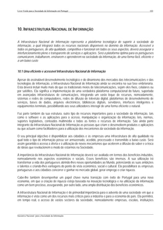 Livro Verde para a Sociedade da Informação em Portugal                                                       103




10. INFRAESTRUTURA NACIONAL DE INFORMAÇÃO

A Infraestrutura Nacional de Informação representa a plataforma tecnológica de suporte à sociedade da
informação, a qual integrará todos os recursos nacionais disponíveis no domínio da informação. Acessível a
todos os portugueses, de alta qualidade, competitiva e funcional em todos os seus aspectos, deverá assegurar o
interfuncionamento pleno e transparente de serviços e aplicações. Será a plataforma óptima para os portugueses
comunicarem, trabalharem, ensinarem e aprenderem na sociedade da informação, de uma forma fácil, eficiente e
a um baixo custo


10.1 Uma eficiente e acessível Infraestrutura Nacional de Informação

Apesar do assinalável desenvolvimento tecnológico e do dinamismo dos mercados das telecomunicações e das
tecnologias de informação, a Infraestrutura Nacional de Informação ainda se encontra na sua fase embrionária.
Esta deverá incluir muito mais do que os tradicionais meios de telecomunicações, sejam eles fixos, celulares ou
por satélites. Ela significa a implementação de uma verdadeira plataforma computacional do futuro, suportada
em avançadas infraestruturas de comunicações, integrando um vasto leque de recursos, nomeadamente,
sistemas e redes de computadores, redes de difusão de televisão digital, plataformas de desenvolvimento de
serviços, bases de dados, arquivos electrónicos, bibliotecas digitais, servidores, interfaces inteligentes e
equipamentos terminais, possibilitando aos seus utilizadores interagir de uma forma eficiente e natural.

Faz parte também da sua estrutura, outro tipo de recursos importantes para a sociedade da informação, tais
como o software e as aplicações para o acesso, manipulação e organização da informação, leis, normas,
suportes legislativos, conteúdos multimédia e todas as fontes e recursos de informação. São ainda parte
integrante da Infraestrutura Nacional de Informação as pessoas que criam e desenvolvem produtos e aplicações
ou que actuam como facilitadores para a utilização dos mecanismos da sociedade da informação.

O seu principal objectivo é disponibilizar aos cidadãos e às empresas uma infraestrutura de alta qualidade na
qual todo o tipo de informação possa ser armazenado, acedido, processado e transmitido a baixo custo. Será
assim garantido o acesso à oferta e à utilização de novos mecanismos que acelerem a difusão do saber e a troca
de ideias que revolucionem o modo de estarmos na Sociedade.

A importância da Infraestrutura Nacional de Informação deverá ser avaliada em termos dos benefícios induzidos,
nomeadamente nos aspectos económicos e sociais. Esses benefícios são imensos. A sua utilização irá
transformar a vida dos portugueses abrindo-lhes novas oportunidades ao Mundo, potenciando as suas ambições
e talentos e criando-lhes vantagens do ponto de vista económico, social e cultural. Ela possibilitará às empresas
portuguesas e aos cidadãos concorrer e ganhar no mercado global, gerar emprego e criar riqueza.

Cabe-lhe também desempenhar um papel chave numa transição com êxito de Portugal para uma nova
economia, em que a criação de riqueza esteja baseada na inovação tecnológica e na utilização da informação
como um bem precioso, assegurando, por outro lado, uma ampla distribuição dos benefícios económicos.

A Infraestrutura Nacional de Informação é de primordial importância para o advento de uma sociedade em que a
informação é vista como um dos recursos mais críticos para a indústria e para a economia do país. Ela permitirá,
em tempo real, o acesso de vastos sectores da sociedade, nomeadamente empresas, escolas, instituições


___________________________________________________________________________________________________
Iniciativa Nacional para a Sociedade da Informação
 