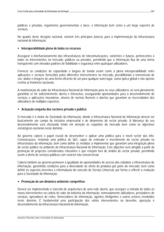 Livro Verde para a Sociedade da Informação em Portugal                                                      104




públicas e privadas, organismos governamentais e lares, à informação bem como a um largo espectro de
serviços.

No quadro deste desígnio nacional, existem três princípios básicos para a implementação da infraestrutura
nacional de informação:

• Interoperabilidade plena de todas os recursos

Assegurar o interfuncionamento das infraestruturas de telecomunicações, existentes e futuras, pertencentes a
todos os intervenientes no mercado, públicos ou privados, permitindo que a informação flua de uma forma
transparente com elevados padrões de fiabilidade e segurança entre quaisquer utilizadores.

Fornecer as condições de capacidade e largura de banda assim como a plena interoperabilidade entre
aplicações e serviços fornecidos pelos diferentes intervenientes no mercado, possibilitando a transmissão de
voz, dados e imagens de uma forma eficiente de um para qualquer outro lugar, numa óptica global e não apenas
restrita às fronteiras nacionais.

A maximização do valor da Infraestrutura Nacional de Informação para os seus utilizadores só será plenamente
garantida se for suficientemente aberta e interactiva, assegurando oportunidades para o desenvolvimento de
serviços e aplicações inovadoras, através de normas flexíveis e abertas que garantam as necessidades dos
utilizadores de múltiplos espectros.

• Actuação conjunta dos sectores privado e público

O mercado é o motor da Sociedade da Informação, donde a Infraestrutura Nacional de Informação deverá ser
basicamente um campo de iniciativa empresarial e de dinamismo do sector privado. A liderança do seu
desenvolvimento será efectuada tendo em atenção os requisitos do mercado bem como os objectivos
estratégicos nacionais neste domínio.

Ao governo caberá o papel crucial de desenvolver e aplicar uma política para o novel sector das Info-
Comunicações, incluindo uma política de I&D, capaz de estimular o investimento do sector privado na
infraestrutura da informação, bem como definir as medidas a implementar que garantam uma integração plena
do sector público no ambiente da Infraestrutura Nacional de Informação. Este objectivo será atingido a partir da
promoção de projectos considerados relevantes e que estejam fora do âmbito do sector privado, permitindo
assim a oferta de serviços públicos com carácter não concorrencial.

Caberá também ao governo promover a igualdade de oportunidades de acesso dos cidadãos à infraestrutura de
informação, garantindo condições para a diversidade de oferta de produtos por parte do mercado, bem como
definir os aspectos inerentes à reformulação do conceito de Serviço Universal, por forma a reflectir a evolução
para a Sociedade da Informação.

• Promoção de um dinâmico ambiente competitivo

Deverá ser implementado o conceito de arquitectura de uma rede aberta, que assegure a entrada de todos os
novos intervenientes na cadeia de valor da indústria da informação, nomeadamente utilizadores, prestadores de
serviços, operadores de redes, fornecedores de informação, agentes inteligentes e outros actores envolvidos
neste domínio. É fundamental uma participação dos vários intervenientes no desenho, operação e
desenvolvimento da Infraestrutura Nacional de Informação.


___________________________________________________________________________________________________
Iniciativa Nacional para a Sociedade da Informação
 