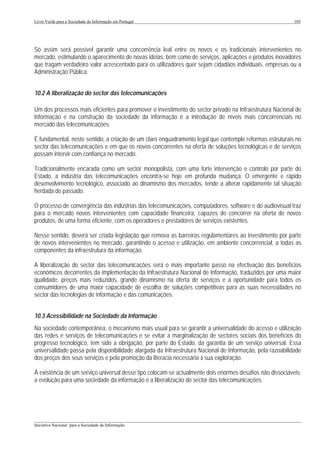 Livro Verde para a Sociedade da Informação em Portugal                                                      105




Só assim será possível garantir uma concorrência leal entre os novos e os tradicionais intervenientes no
mercado, estimulando o aparecimento de novas ideias, bem como de serviços, aplicações e produtos inovadores
que tragam verdadeiro valor acrescentado para os utilizadores quer sejam cidadãos individuais, empresas ou a
Administração Pública.


10.2 A liberalização do sector das telecomunicações

Um dos processos mais eficientes para promover o investimento do sector privado na Infraestrutura Nacional de
Informação e na construção da sociedade da informação é a introdução de níveis mais concorrenciais no
mercado das telecomunicações.

É fundamental, neste sentido, a criação de um claro enquadramento legal que contemple reformas estruturais no
sector das telecomunicações e em que os novos concorrentes na oferta de soluções tecnológicas e de serviços
possam intervir com confiança no mercado.

Tradicionalmente encarada como um sector monopolista, com uma forte intervenção e controlo por parte do
Estado, a indústria das telecomunicações encontra-se hoje em profunda mudança. O emergente e rápido
desenvolvimento tecnológico, associado ao dinamismo dos mercados, tende a alterar rapidamente tal situação
herdada do passado.

O processo de convergência das indústrias das telecomunicações, computadores, software e do audiovisual traz
para o mercado novos intervenientes com capacidade financeira, capazes de concorrer na oferta de novos
produtos, de uma forma eficiente, com os operadores e prestadores de serviços existentes.

Nesse sentido, deverá ser criada legislação que remova as barreiras regulamentares ao investimento por parte
de novos intervenientes no mercado, garantindo o acesso e utilização, em ambiente concorrencial, a todas as
componentes da infraestrutura da informação.

A liberalização do sector das telecomunicações será o mais importante passo na efectivação dos benefícios
económicos decorrentes da implementação da Infraestrutura Nacional de Informação, traduzidos por uma maior
qualidade, preços mais reduzidos, grande dinamismo na oferta de serviços e a oportunidade para todos os
consumidores de uma maior capacidade de escolha de soluções competitivas para as suas necessidades no
sector das tecnologias de informação e das comunicações.


10.3 Acessibilidade na Sociedade da Informação
Na sociedade contemporânea, o mecanismo mais usual para se garantir a universalidade do acesso e utilização
das redes e serviços de telecomunicações e se evitar a marginalização de sectores sociais dos benefícios do
progresso tecnológico, tem sido a obrigação, por parte do Estado, da garantia de um serviço universal. Essa
universalidade passa pela disponibilidade alargada da Infraestrutura Nacional de Informação, pela razoabilidade
dos preços dos seus serviços e pela promoção da literacia necessária à sua exploração.

À existência de um serviço universal desse tipo colocam-se actualmente dois enormes desafios não dissociáveis:
a evolução para uma sociedade da informação e a liberalização do sector das telecomunicações.




___________________________________________________________________________________________________
Iniciativa Nacional para a Sociedade da Informação
 