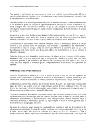 Livro Verde para a Sociedade da Informação em Portugal                                                       106




Para garantir os objectivos de um serviço universal nesse novo contexto, é necessário primeiro delinear o
conceito, verificando se ele é ainda o melhor mecanismo para cumprir os objectivos propostos, ou se necessita
de ser modificado ou o seu âmbito alargado.

Para além da evolução de uma situação de monopólio para um ambiente competitivo, a sociedade da informação
já não disponibiliza apenas um serviço num equipamento terminal, pelo contrário, oferece facilidades de voz,
dados e imagem num sem número de terminais. O que era uma situação de escassez em termos de
infraestruturas passa gradualmente para uma oferta, por vezes em abundância, de meios alternativos de acesso
aos serviços.

Acrescente-se ainda, o facto da Infraestrutura Nacional de Informação possibilitar um leque de novos serviços,
como os associados à saúde, à educação, formação e emprego, áreas que estão consagradas como direitos
universais do indivíduo e nas quais se deverão pôr em prática mecanismos de acesso universais.

O novo conceito de acessibilidade poderá colmatar, com algum sucesso, a dificuldade na aplicação do serviço
universal. A este conceito, ainda em construção, está associada a disponibilização da infraestrutura e
eventualmente de todos os serviços, sendo que caberá aos utilizadores o pagamento pelo seu uso. Esta
disponibilização será, numa primeira fase, de carácter público, mas tendencialmente virá a ser estendida a
utilizadores individuais.

O objectivo de longo prazo é disponibilizar uma infraestrutura de informação de acesso universal, bi-direccional,
abrangendo todos os tipos de serviços de suporte, que possibilite comunicações endereçáveis com níveis
elevados de qualidade, e que disponibilize aplicações de claro interesse público como sejam as associadas à
saúde, educação, emprego e informação pública, independentemente da localização ou capacidades do
utilizador.


10.4 Encorajar novos serviços e aplicações

Decorrente do processo de liberalização, e com o advento de novos actores em todos os segmentos do
mercado, torna-se expectável o surgimento de estímulos ao investimento na contínua modernização das
infraestruturas com a consequente oferta de soluções competitivas integrando novos serviços e aplicações.

Regulamentação, concorrência, dinâmica dos mercados, direitos de autor e de propriedade intelectual são
alguns dos factores que afectam o nível e o tempo certo para a oferta de novos produtos e serviços. Por isso
deverão ser encontradas e implementadas medidas para encorajar o desenvolvimento de novos produtos e
aplicações disponíveis na Infraestrutura Nacional de Informação.

Em particular deverão ser desenvolvidas e disponibilizadas soluções interactivas em diversas áreas melhorando
a qualidade do acesso à informação por parte dos cidadãos, reduzindo custos às empresas e ao sector público e
estimulando o desenvolvimento da indústria nacional. Saúde, educação, cultura, comércio electrónico, edição e
publicações electrónicas e administração pública são hoje exemplos de áreas de elevado potencial para o
desenvolvimento de tais aplicações inovadoras.

Os custos do sistema de saúde poderão ser substancialmente reduzidos a partir do desenvolvimento de
aplicações de carácter médico. O acesso dos pacientes em tempo real a meios de diagnóstico, o acesso a bases
de dados com informação sobre prevenção e despiste de doenças específicas tais como cancro e SIDA, o
acompanhamento de doentes a partir das suas residências, a partilha de informação médica ou o registo da


___________________________________________________________________________________________________
Iniciativa Nacional para a Sociedade da Informação
 