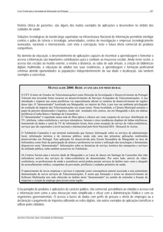 Livro Verde para a Sociedade da Informação em Portugal                                                                    107




história clínica de pacientes, são alguns dos muitos exemplos de aplicações a desenvolver no âmbito dos
cuidados de saúde.

Soluções tecnológicas de banda larga suportadas na Infraestrutura Nacional de Informação permitirão interligar
centros e pólos de ciência e tecnologia, universidades, centros de investigação e empresas tecnologicamente
avançadas, nacionais e internacionais, com vista à concepção, teste e futura oferta comercial de produtos
competitivos.

No domínio da educação, o desenvolvimento de aplicações capazes de incentivar a aprendizagem e fomentar o
acesso à informação são importantes contribuições para o combate ao insucesso escolar. Ainda neste sector, o
acesso das escolas ao mundo exterior, o ensino à distancia, as salas de aula virtuais, a criação de bibliotecas
digitais multimédia, a educação de adultos nas suas residências, a aprendizagem e formação profissional
contínua abrindo oportunidades às populações independentemente da sua idade e localização, são também
exemplos a concretizar.


                                 MANGUALDE 2000: REDE AVANÇADA EM MEIO RURAL

    O CET (Centro de Estudos de Telecomunicações) como Direcção de Investigação e Desenvolvimento da Portugal
    Telecom tem investido fortes recursos no desenvolvimento de Serviços Avançados de Telecomunicações. A sua
    introdução e impacto nas zonas periféricas vai especialmente afectar os cenários de desenvolvimento de regiões
    desse tipo. O "demonstrador" localizado em Mangualde, no interior do País, é por isso um ambiente privilegiado
    de avaliação do impacto das Telecomunicações em zonas rurais. Nesta localidade, a Câmara Municipal assumiu o
    papel de parceiro dinamizador e logístico, tendo sido instalados três centros, um em Mangualde e dois em aldeias
    periféricas (Cunha Baixa e Santiago de Cassurrães).
    O "demonstrador" é suportado numa rede de fibra óptica e oferece um vasto conjunto de serviços: distribuição de
    TV, telefonia, video-conferência e serviços telemáticos. Setenta e cinco residências dispõem de linhas telefónicas,
    transmissão de dados e canal de TV de informações locais, bem como recepção do serviço de video-conferência,
    serviços que são suportados a nível nacional e internacional pelo Host Nacional RIA - Research In Action.

    O Telebalcão Camarário é um terminal multimedia que fornece informação sobre os serviços de administração
    local, informação turística e de interesse público, tendo sido uma das primeiras aplicações multimédia
    desenvolvidas em Portugal. Esta aplicação foi desenvolvida pela Escola Secundária de Mangualde na área da
    Informática como fruto da participação de alunos e professores no treino e utilização das tecnologias e ferramentas
    disponíveis neste "demonstrador". Informações sobre as farmácias de serviço, horários dos transportes e serviços
    de utilidade pública, estão também acessíveis no Telebalcão.

    Os Centros Sociais para a terceira idade de Mangualde e os Lares de idosos em Santiago de Cassurrães têm sido
    utilizadores activos dos serviços de video-conferência do demonstrador. Por outro lado, através da video-
    conferência, os profissionais de saúde e assistência social podem prestar serviços de âmbito mais vasto e alargado
    de aconselhamento médico, campanhas de prevenção, profilaxia e cuidados primários de saúde.

    O aparecimento de novas empresas e serviços é esperado como consequência natural associada a esta estimulante
    demonstração de novos serviços de Telecomunicações. É assim que formação e treino no desenvolvimento de
    Software Multimedia tem sido oferecido no âmbito deste "demonstrador" no sentido de estimular a fixação de
    empresas e criação de emprego para jovens nesta região.


Esta panóplia de produtos e aplicações de carácter público, não comercial, possibilitará ao cidadão o acesso real
à informação bem como a uma interacção mais simplificada e eficaz com a Administração Pública e com os
organismos governamentais. O acesso a bases de dados com perfis de procura e oferta de empregos ou a
declaração e pagamento de impostos utilizando as redes digitais, são outros exemplos de aplicações benéficas a
utilizar pelos cidadãos.


___________________________________________________________________________________________________
Iniciativa Nacional para a Sociedade da Informação
 