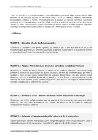 Livro Verde para a Sociedade da Informação em Portugal                                                       109




Tendo em atenção as normas internacionais, o enquadramento regulamentar sobre a protecção dos dados
pessoais na Infraestrutura Nacional de Informação deverá incluir os seguintes requisitos fundamentais:
privacidade no sentido de se manter a informação protegida de qualquer uso indevido; controlo de acesso como
garante do acesso reservado à informação; integridade entendida no sentido de que a informação não possa ser
alterada durante a sua transmissão; autenticidade como garante de prova da entidade da qual é originária a
informação e valor probatório como garante de prova de que a informação foi enviada e recebida.


10.6 Medidas



MEDIDA 10.1 – Liberalizar o Sector das Telecomunicações

Estabelecer o calendário e um quadro legislativo de referência para a total liberalização do sector das
telecomunicações que remova, de uma forma sustentada, as barreiras regulamentares ao investimento em todos
os segmentos do negócio das telecomunicações e da informação.




MEDIDA 10.2 - Adaptar o Âmbito de Serviço Universal ao Contexto da Sociedade da Informação

Desenvolver o conceito de Serviço Universal no contexto da sociedade da informação. Criar condições que
permitam a extensão do actual quadro de acesso universal a serviços de telecomunicações, por forma a
englobar os novos serviços básicos característicos da sociedade da informação. Este, para além de permitir
ultrapassar o risco da incapacidade do mercado em garantir, por si só, e de uma forma adequada, o acesso dos
cidadãos aos novos serviços, deverá também salvaguardar a não distorção das regras de funcionamento do
mercado, pela aplicação do próprio serviço universal.




MEDIDA 10.3 - Incentivar o Acesso à Internet e aos Novos Serviços da Sociedade da Informação

Desenvolver um modelo tarifário evolutivo para os serviços de telecomunicações num quadro de ofertas
comerciais, para uma maior acessibilidade dos cidadãos aos benefícios da Sociedade da Informação,
designadamente no acesso à Internet.




MEDIDA 10.4 - Reformular o Enquadramento Legal Para a Oferta de Serviços Interactivos

Suprimir as restrições impostas na legislação vigente à disponibilização de novos serviços interactivos sobre as
actuais infraestruturas de telecomunicações, nomeadamente sobre as redes de televisão por cabo.


___________________________________________________________________________________________________
Iniciativa Nacional para a Sociedade da Informação
 