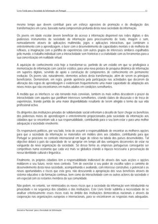 Livro Verde para a Sociedade da Informação em Portugal                                                       11




mesmo tempo que devem contribuir para um esforço agressivo de promoção e de divulgação das
transformações em curso, baseado numa compreensão profunda desta nova sociedade da informação.

Os jovens em idade escolar devem beneficiar do acesso à informação disponível nas redes digitais e dos
poderosos instrumentos da sociedade da informação para processamento de texto, imagem e som,
nomeadamente através de aplicações multimédia, jogos e aplicações interactivas, que combinam o
entretenimento com a aprendizagem, o lazer com o desenvolvimento de capacidades mentais e de melhoria de
reflexos, a imaginação com a partilha de experiências com outros grupos de interesses similares espalhados
pelo mundo, o trabalho individual com a interactividade sem fronteiras e a criatividade com as ferramentas para a
sua concretização em realidade virtual.

A aquisição de conhecimento está hoje a transformar-se, partindo de um estádio em que se privilegiava a
memorização de informação com carácter estático, para uma nova postura de pesquisa dinâmica de informação
em suportes digitais, servindo de apoio à construção de componentes de conhecimento em permanente
evolução. Os jovens são, naturalmente, elementos activos desta transformação, além de serem os principais
beneficiários. Demonstram, em regra, grande apetência pela participação nas actividades que decorrem da
alteração das regras de aprendizagem e evidenciam frequentemente uma maior capacidade de adaptação aos
novos meios que não encontramos em muitos adultos em condições semelhantes.

À medida que as interfaces se vão tornando mais conviviais, também os mais velhos descobrem o prazer da
interactividade com aqueles que partilham interesses semelhantes, criando clubes de discussão e de troca de
experiências, tirando partido de uma maior disponibilidade resultante de terem atingido o termo da sua vida
profissional activa.

Os dirigentes das instituições privadas de solidariedade social enfrentam o desafio de fazer chegar os benefícios
dos poderosos meios de aprendizagem e entretenimento proporcionados pela sociedade da informação aos
cidadãos que se encontram sob a sua responsabilidade, contribuindo para o seu bem-estar e para uma melhor
adequação à sociedade envolvente.

Os responsáveis políticos, por seu lado, terão de assumir a responsabilidade de encontrar as melhores opções
para que a sociedade da informação se materialize em moldes úteis aos cidadãos, contribuindo para que
Portugal se posicione no contexto internacional em lugar de relevo na tabela dos países desenvolvidos. Tal
objectivo dotará o país da capacidade de se apropriar em tempo útil das vantagens decorrentes de estar na
vanguarda da nova organização da sociedade. Só dessa forma as empresas portuguesas conseguirão ser
competitivas numa economia que cada vez mais se globaliza criando a riqueza necessária à preservação da
nossa identidade cultural e linguística.

Finalmente, os próprios cidadãos têm a responsabilidade inalienável de através das suas acções e opções
moldarem o seu futuro, neste novo contexto. Têm de exercitar o seu poder de escolha sobre o caminho de
desenvolvimento desta nova sociedade, acompanhando e avaliando, com interesse construtivo, o potencial e as
novas oportunidades e riscos que esta gera, não descurando a apropriação dos seus benefícios através do
sistema educativo e da formação contínua, bem como da interactividade com os outros actores da sociedade e
em especial com os restantes membros da sua comunidade.

Não podem, no entanto, ser minimizados os novos riscos que a sociedade da informação vem introduzindo na
privacidade e na segurança dos cidadãos e das instituições. Este Livro Verde sublinha a necessidade de se
analisar criteriosamente esses riscos reais no âmbito das instituições democráticas nacionais e através da
cooperação nas organizações europeias e internacionais, para se encontrarem as respostas mais adequadas.


___________________________________________________________________________________________________
Iniciativa Nacional para a Sociedade da Informação
 
