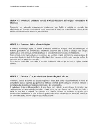 Livro Verde para a Sociedade da Informação em Portugal                                                       110




MEDIDA 10.5 - Dinamizar a Entrada no Mercado de Novos Prestadores de Serviços e Fornecedores de
Informação

Desenvolver um adequado enquadramento regulamentar que facilite a entrada no mercado das
telecomunicações de novos operadores de redes, prestadores de serviços e fornecedores de informação nas
áreas dos serviços e das infraestruturas já liberalizadas.




MEDIDA 10.6 - Promover a Rádio e a Televisão Digitais

A evolução da tecnologia digital, ao permitir a utilização eficiente de múltiplos canais de comunicação, irá
melhorar grandemente as oportunidades actualmente existentes para a oferta e utilização dos serviços
audiovisuais, a partir das novas técnicas de difusão de sinais de rádio e de televisão, em modo digital.
Neste contexto, serão implementados os mecanismos que permitam o rápido licenciamento para a prestação de
serviços de difusão de sinais de televisão e rádio digitais, bem como as condições para encorajar a oferta de
produtos e serviços por parte do mercado.
Serão também identificados e estudados os requisitos de interesse público a que tais licenças “digitais” deverão
obedecer.




MEDIDA 10.7 - Dinamizar a Criação de Centros de Recursos Regionais e Locais

Promover a criação de centros de recursos regionais e locais, bem como o desenvolvimento de redes de
comunidades locais e regionais, que permitam a utilização partilhada de infraestruturas e recursos humanos e
tecnológicos das áreas das tecnologias de informação e das comunicações.
A implantação desta medida possibilitará, de uma forma mais eficiente, a concretização de iniciativas que
contribuam para o desenvolvimento das regiões, criando emprego e impondo uma maior dinâmica económica e
social de base local e regional. Será possível aos cidadãos disporem de ambientes apropriados para
desenvolverem remotamente as suas actividades profissionais através da utilização de aplicações telemáticas
tais como teletrabalho, trabalho cooperativo ou ensino assistido.




___________________________________________________________________________________________________
Iniciativa Nacional para a Sociedade da Informação
 