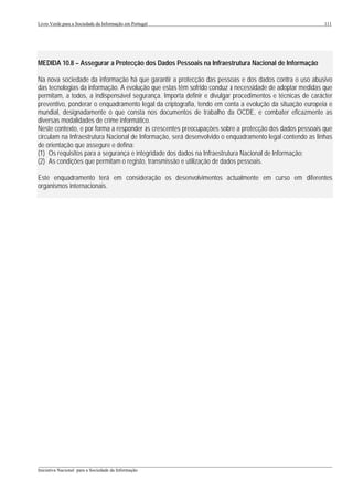 Livro Verde para a Sociedade da Informação em Portugal                                                    111




MEDIDA 10.8 – Assegurar a Protecção dos Dados Pessoais na Infraestrutura Nacional de Informação

Na nova sociedade da informação há que garantir a protecção das pessoas e dos dados contra o uso abusivo
das tecnologias da informação. A evolução que estas têm sofrido conduz à necessidade de adoptar medidas que
permitam, a todos, a indispensável segurança. Importa definir e divulgar procedimentos e técnicas de carácter
preventivo, ponderar o enquadramento legal da criptografia, tendo em conta a evolução da situação europeia e
mundial, designadamente o que consta nos documentos de trabalho da OCDE, e combater eficazmente as
diversas modalidades de crime informático.
Neste contexto, e por forma a responder às crescentes preocupações sobre a protecção dos dados pessoais que
circulam na Infraestrutura Nacional de Informação, será desenvolvido o enquadramento legal contendo as linhas
de orientação que assegure e defina:
(1) Os requisitos para a segurança e integridade dos dados na Infraestrutura Nacional de Informação;
(2) As condições que permitam o registo, transmissão e utilização de dados pessoais.

Este enquadramento terá em consideração os desenvolvimentos actualmente em curso em diferentes
organismos internacionais.




___________________________________________________________________________________________________
Iniciativa Nacional para a Sociedade da Informação
 