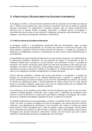 Livro Verde para a Sociedade da Informação em Portugal                                                       113




11. A INVESTIGAÇÃO E DESENVOLVIMENTO NA SOCIEDADE DA INFORMAÇÃO

A Investigação Científica e o Desenvolvimento Experimental além de representar um investimento no futuro do
país, é também um pré-requisito para a plena transição da sociedade actual para um modelo de sociedade
baseada na informação e no conhecimento. A sociedade emergente exige um contínuo fortalecimento da
interacção entre os sistemas científico, tecnológico, educacional e a indústria nacional. A Investigação e
Desenvolvimento deverá realizar-se num contexto de colaboração internacional sendo determinante, no caso
português, a sua inserção nos programas Comunitários e Internacionais.


11.1 A I&D no contexto da Sociedade da Informação

A investigação científica e o desenvolvimento experimental (I&D) têm desempenhado sempre um papel
fundamental no aumento da competitividade, no crescimento das economias e no bem-estar dos países. Nas
últimas décadas, a importância da I&D tem vindo a aumentar. Recentemente, e à medida que a sociedade da
informação se vai implantando, a inovação e a modernização são, cada vez mais, vectores fundamentais para o
desenvolvimento.

A competitividade dos países depende principalmente dos recursos humanos disponíveis e do capital intelectual.
O conhecimento acumulado e disponível é um novo património das Nações. Os investimentos em I&D, ao
contribuírem também para a formação de recursos humanos, são investimentos no futuro. A sociedade da
informação é um excelente veículo para cativar aqueles que estão mais vocacionados ou mais aptos para estas
actividades. Com efeito as redes electrónicas, um dos principais suportes do sucesso da nova sociedade, têm a
capacidade de aumentar a difusão dos resultados da investigação e de contribuir para que se atinjam estratos
cada vez mais alargados da sociedade, designadamente as camadas mais jovens.

Torna-se imperioso racionalizar e canalizar mais recursos para fortalecer a investigação e a inovação em
Portugal. Este investimento poderá ser um contributo fundamental para a economia e a qualidade de vida
através da dinamização da criação de emprego, de uma crescente competitividade das empresas, do aumento
da eficiência da administração pública e do desenvolvimento da cultura nacional. Deve ser dada especial
atenção à investigação estratégica, aquela onde se prevê que os resultados possam dar um contributo mais
significativo para a criação de produtos e indústrias inovadoras.

É necessário que a nossa sociedade perceba melhor o interesse da I&D para o país. Deve ser, por essa razão,
conduzido um diálogo alargado e democrático sobre o papel social e a importância da investigação. Neste
contexto, as redes de I&D devem ser usadas não só para facilitar a actividade de investigação, mas, também,
para levar os resultados da investigação à população em geral e às empresas em particular.

A sociedade da informação traz novas oportunidades e desafios à comunidade de I&D e aos diversos sectores
sociais. Com efeito, as evoluções tecnológicas nas redes de investigação, com especial relevo para a Internet,
conduziram a uma globalização do conhecimento. A nova sociedade está a mudar os conceitos que durante
muitas décadas se foram consolidando sobre o modo de organizar e realizar a investigação. Podemos afirmar
que se está perante uma revolução no modo de realizar e enquadrar a I&D e é difícil antecipar como irá evoluir a
investigação numa economia baseada no conhecimento. Contudo, uma das direcções para onde é preciso
caminhar já está identificada e passa pelo uso alargado das redes electrónicas.


___________________________________________________________________________________________________
Iniciativa Nacional para a Sociedade da Informação
 