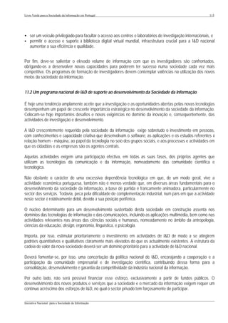 Livro Verde para a Sociedade da Informação em Portugal                                                       115




• ser um veículo privilegiado para facultar o acesso aos centros e laboratórios de investigação internacionais, e
• permitir o acesso e suporte à biblioteca digital virtual mundial, infraestrutura crucial para a I&D nacional
  aumentar a sua eficiência e qualidade.


Por fim, deve-se salientar o elevado volume de informação com que os investigadores são confrontados,
obrigando-os a desenvolver novas capacidades para poderem ter sucesso numa sociedade cada vez mais
competitiva. Os programas de formação de investigadores devem contemplar valências na utilização dos novos
meios da sociedade da informação.


11.2 Um programa nacional de I&D de suporte ao desenvolvimento da Sociedade da Informação

É hoje uma tendência amplamente aceite que a investigação e as oportunidades abertas pelas novas tecnologias
desempenham um papel de crescente importância estratégica no desenvolvimento da sociedade da informação.
Colocam-se hoje importantes desafios e novas exigências no domínio da inovação e, consequentemente, das
actividades de investigação e desenvolvimento.

A I&D crescentemente requerida pela sociedade da informação exige sobretudo o investimento em pessoas,
com conhecimentos e capacidade criativa que desenvolvam o software, as aplicações e os estudos referentes à
relação homem - máquina, ao papel da tecnologia no seio dos grupos sociais, e aos processos e actividades em
que os cidadãos e as empresas são os agentes centrais.

Aquelas actividades exigem uma participação efectiva, em todas as suas fases, dos próprios agentes que
utilizam as tecnologias da comunicação e da informação, nomeadamente das comunidade científica e
tecnológica.

Não obstante o carácter de uma excessiva dependência tecnológica em que, de um modo geral, vive a
actividade económica portuguesa, também não é menos verdade que, em diversas áreas fundamentais para o
desenvolvimento da sociedade da informação, a base de partida é francamente animadora, particularmente no
sector dos serviços. Todavia, peca pela dificuldade de complementação industrial, num país em que a actividade
neste sector é relativamente débil, devido à sua posição periférica.

O núcleo determinante para um desenvolvimento sustentado desta sociedade em construção assenta nos
domínios das tecnologias de informação e das comunicações, incluindo as aplicações multimédia, bem como nas
actividades relevantes nas áreas das ciências sociais e humanas, nomeadamente no âmbito da antropologia,
ciências da educação, design, ergonomia, linguística, e psicologia.

Importa, por isso, estimular prioritariamente o investimento em actividades de I&D de modo a se atingirem
padrões quantitativos e qualitativos claramente mais elevados do que os actualmente existentes. A estrutura da
cadeia de valor da nova sociedade deverá ser um domínio prioritário para a actividade de I&D nacional.

Deverá fomentar-se, por isso, uma concertação da política nacional de I&D, encorajando a cooperação e a
participação da comunidade empresarial e de investigação científica, contribuindo dessa forma para a
consolidação, desenvolvimento e garantia da competitividade da indústria nacional da informação.

Por outro lado, não será possível financiar esse esforço, exclusivamente a partir de fundos públicos. O
desenvolvimento dos novos produtos e serviços que a sociedade e o mercado da informação exigem requer um
contínuo acréscimo dos esforços de I&D, no qual o sector privado tem forçosamente de participar.

___________________________________________________________________________________________________
Iniciativa Nacional para a Sociedade da Informação
 