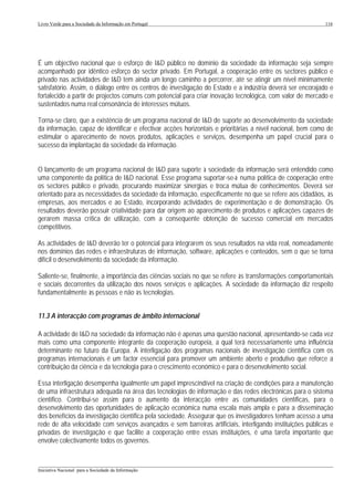 Livro Verde para a Sociedade da Informação em Portugal                                                       116




É um objectivo nacional que o esforço de I&D público no domínio da sociedade da informação seja sempre
acompanhado por idêntico esforço do sector privado. Em Portugal, a cooperação entre os sectores público e
privado nas actividades de I&D tem ainda um longo caminho a percorrer, até se atingir um nível minimamente
satisfatório. Assim, o diálogo entre os centros de investigação do Estado e a indústria deverá ser encorajado e
fortalecido a partir de projectos comuns com potencial para criar inovação tecnológica, com valor de mercado e
sustentados numa real consonância de interesses mútuos.

Torna-se claro, que a existência de um programa nacional de I&D de suporte ao desenvolvimento da sociedade
da informação, capaz de identificar e efectivar acções horizontais e prioritárias a nível nacional, bem como de
estimular o aparecimento de novos produtos, aplicações e serviços, desempenha um papel crucial para o
sucesso da implantação da sociedade da informação.


O lançamento de um programa nacional de I&D para suporte à sociedade da informação será entendido como
uma componente da política de I&D nacional. Esse programa suportar-se-à numa política de cooperação entre
os sectores público e privado, procurando maximizar sinergias e troca mútua de conhecimentos. Deverá ser
orientado para as necessidades da sociedade da informação, especificamente no que se refere aos cidadãos, às
empresas, aos mercados e ao Estado, incorporando actividades de experimentação e de demonstração. Os
resultados deverão possuir criatividade para dar origem ao aparecimento de produtos e aplicações capazes de
gerarem massa crítica de utilização, com a consequente obtenção de sucesso comercial em mercados
competitivos.

As actividades de I&D deverão ter o potencial para integrarem os seus resultados na vida real, nomeadamente
nos domínios das redes e infraestruturas de informação, software, aplicações e conteúdos, sem o que se torna
difícil o desenvolvimento da sociedade da informação.

Saliente-se, finalmente, a importância das ciências sociais no que se refere às transformações comportamentais
e sociais decorrentes da utilização dos novos serviços e aplicações. A sociedade da informação diz respeito
fundamentalmente às pessoas e não às tecnologias.


11.3 A interacção com programas de âmbito internacional

A actividade de I&D na sociedade da informação não é apenas uma questão nacional, apresentando-se cada vez
mais como uma componente integrante da cooperação europeia, a qual terá necessariamente uma influência
determinante no futuro da Europa. A interligação dos programas nacionais de investigação científica com os
programas internacionais é um factor essencial para promover um ambiente aberto e produtivo que reforce a
contribuição da ciência e da tecnologia para o crescimento económico e para o desenvolvimento social.

Essa interligação desempenha igualmente um papel imprescindível na criação de condições para a manutenção
de uma infraestrutura adequada na área das tecnologias de informação e das redes electrónicas para o sistema
científico. Contribui-se assim para o aumento da interacção entre as comunidades científicas, para o
desenvolvimento das oportunidades de aplicação económica numa escala mais ampla e para a disseminação
dos benefícios da investigação científica pela sociedade. Assegurar que os investigadores tenham acesso a uma
rede de alta velocidade com serviços avançados e sem barreiras artificiais, interligando instituições públicas e
privadas de investigação e que facilite a cooperação entre essas instituições, é uma tarefa importante que
envolve colectivamente todos os governos.


___________________________________________________________________________________________________
Iniciativa Nacional para a Sociedade da Informação
 