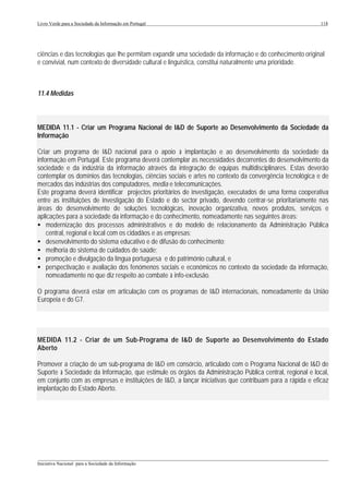 Livro Verde para a Sociedade da Informação em Portugal                                                    118




ciências e das tecnologias que lhe permitam expandir uma sociedade da informação e do conhecimento original
e convivial, num contexto de diversidade cultural e linguística, constitui naturalmente uma prioridade.



11.4 Medidas



MEDIDA 11.1 - Criar um Programa Nacional de I&D de Suporte ao Desenvolvimento da Sociedade da
Informação

Criar um programa de I&D nacional para o apoio à implantação e ao desenvolvimento da sociedade da
informação em Portugal. Este programa deverá contemplar as necessidades decorrentes do desenvolvimento da
sociedade e da indústria da informação através da integração de equipas multidisciplinares. Estas deverão
contemplar os domínios das tecnologias, ciências sociais e artes no contexto da convergência tecnológica e de
mercados das indústrias dos computadores, media e telecomunicações.
Este programa deverá identificar projectos prioritários de investigação, executados de uma forma cooperativa
entre as instituições de investigação do Estado e do sector privado, devendo centrar-se prioritariamente nas
áreas do desenvolvimento de soluções tecnológicas, inovação organizativa, novos produtos, serviços e
aplicações para a sociedade da informação e do conhecimento, nomeadamente nas seguintes áreas:
• modernização dos processos administrativos e do modelo de relacionamento da Administração Pública
    central, regional e local com os cidadãos e as empresas;
• desenvolvimento do sistema educativo e de difusão do conhecimento;
• melhoria do sistema de cuidados de saúde;
• promoção e divulgação da língua portuguesa e do património cultural, e
• perspectivação e avaliação dos fenómenos sociais e económicos no contexto da sociedade da informação,
    nomeadamente no que diz respeito ao combate à info-exclusão.

O programa deverá estar em articulação com os programas de I&D internacionais, nomeadamente da União
Europeia e do G7.




MEDIDA 11.2 - Criar de um Sub-Programa de I&D de Suporte ao Desenvolvimento do Estado
Aberto

Promover a criação de um sub-programa de I&D em consórcio, articulado com o Programa Nacional de I&D de
Suporte à Sociedade da Informação, que estimule os órgãos da Administração Pública central, regional e local,
em conjunto com as empresas e instituições de I&D, a lançar iniciativas que contribuam para a rápida e eficaz
implantação do Estado Aberto.




___________________________________________________________________________________________________
Iniciativa Nacional para a Sociedade da Informação
 