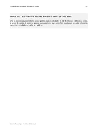 Livro Verde para a Sociedade da Informação em Portugal                                                      119




MEDIDA 11.3 - Acesso a Bases de Dados de Natureza Pública para Fins de I&D

Criar as condições que garantam o acesso gratuito, para as actividades de I&D de interesse público e de ensino,
a bases de dados de natureza pública, nomeadamente que contenham estatísticas ou outra informação
produzida ou recolhida por instituições públicas.




___________________________________________________________________________________________________
Iniciativa Nacional para a Sociedade da Informação
 