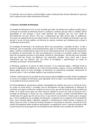 Livro Verde para a Sociedade da Informação em Portugal                                                         12




Em particular, trata-se de aplicar ao domínio digital o regime constitucional que articula a liberdade de expressão
com o respeito de outros valores democráticos relevantes.



1.2 Acesso à Sociedade da Informação

A sociedade da informação tem de ser uma sociedade para todos. Na definição das medidas de política para a
construção da sociedade da informação devem-se estabelecer condições para que todos os cidadãos tenham
oportunidade de nela participar e desse modo beneficiar das vantagens que este novo estádio de
desenvolvimento tem para oferecer. Para isso, é indispensável que todos possam obter as qualificações
necessárias ao estabelecimento de uma relação natural e convivial com as tecnologias da informação e que seja
possível o acesso em locais públicos sem barreiras de natureza económica que contribuam para acentuar a
estratificação social existente.

As tecnologias da informação e da comunicação abrem novas perspectivas à sociedade do futuro. Já hoje a
informação, uma vez produzida, circula instantaneamente, pode ser recebida, tratada, incorporada em esquemas
lógicos, científicos, transformada por cada um de nós em conhecimento pessoal, em acréscimo de compreensão,
de sabedoria, de auto-formação, em valor acrescentado para o mercado ou a sociedade, sempre na condição
básica de conseguirmos permanecer numa atitude constante de “aprendizagem”. Vivemos hoje numa sociedade
onde para além das Escolas, das Bibliotecas, dos Laboratórios, abundam “novas fontes” onde ir buscar
conhecimento quer nas empresas, quer nos centros de investigação e experimentação, de estudo, de
consultoria, de inovação e de desenvolvimento.

A informação acumula-se em bancos de dados acessíveis. O seu tratamento rápido e sofisticado tornou-se
possível. A digitalização das bibliotecas, dos centros de documentação, arquivos e museus, possibilita hoje uma
difusão rápida, através de novas tecnologias, da informação, do conhecimento acumulado, anteriormente só
acessível a elites. É esta a sociedade cognitiva a cuja construção assistimos.

Contudo, a democratização da sociedade do futuro passará pela possibilidade da grande maioria da população
ter acesso às tecnologias de informação e pela capacidade real de as utilizar. Caso contrário elas podem tornar-
se num poderoso factor de exclusão social.

Um meio privilegiado de actuação para combater a desigualdade de condições de acesso é o sistema de ensino.
As escolas do ensino básico e secundário terão de desempenhar um papel fundamental na eliminação de
assimetrias com origem em diferentes condições de acesso no lar, que são uma função do estrato económico da
família. Se os alunos nesses graus de ensino estiverem excluídos do acesso aos meios de interacção com a
sociedade da informação no interior dos seus estabelecimentos escolares, resultará irremediavelmente uma
estratificação entre aqueles que têm acesso no lar e os que não têm esse benefício. Contudo, para se assegurar
que o nível de qualificação nas tecnologias da informação é compatível com as exigências de desenvolvimento
futuro, numa sociedade global e altamente competitiva, é fundamental um esforço decisivo e inequívoco em
todos os graus de ensino. O esforço de formação não pode ser concentrado só nos jovens, sob pena de termos
amanhã uma população adulta excluída da aprendizagem e da qualificação. Assim, a educação ao longo da vida
faz parte do processo de passagem de uma sociedade de base industrial a uma sociedade do conhecimento.




___________________________________________________________________________________________________
Iniciativa Nacional para a Sociedade da Informação
 