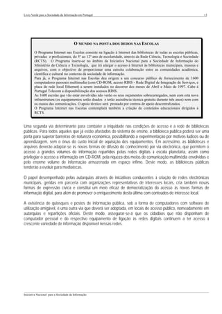 Livro Verde para a Sociedade da Informação em Portugal                                                                 13




                                        O MUNDO NA PONTA DOS DEDOS NAS ESCOLAS
        O Programa Internet nas Escolas consiste na ligação à Internet das bibliotecas de todas as escolas públicas,
        privadas e profissionais, do 5º ao 12º ano de escolaridade, através da Rede Ciência, Tecnologia e Sociedade
        (RCTS). O Programa insere-se no âmbito da Iniciativa Nacional para a Sociedade de Informação do
        Ministério da Ciência e Tecnologia, que irá alargar o acesso à Internet às bibliotecas municipais, museus e
        arquivos, com o objectivo de proporcionar uma estreita colaboração entre as comunidades académica,
        científica e cultural no contexto da sociedade de informação.
        Para já, o Programa Internet nas Escolas deu origem a um concurso público de fornecimento de 1600
        computadores pessoais multimedia (com CD-ROM, acesso RDIS - Rede Digital de Integração de Serviços, e
        placa de rede local Ethernet) a serem instalados no decorrer dos meses de Abril e Maio de 1997. Cabe à
        Portugal Telecom a disponibilização dos acessos RDIS.
        As 1600 escolas que vão estar envolvidas não verão os seus orçamentos sobrecarregados, nem com esta nova
        infraestrutura (os equipamentos serão doados e terão assistência técnica gratuita durante três anos) nem com
        os custos das comunicações. O apoio técnico será prestado por centros de apoio descentralizados.
        O Programa Internet nas Escolas contemplará também a criação de conteúdos educacionais dirigidos à
        RCTS.


Uma segunda via determinante para combater a iniquidade nas condições de acesso é a rede de bibliotecas
públicas. Para todos aqueles que já estão afastados do sistema de ensino, a biblioteca pública poderá ser uma
porta para superar barreiras de natureza económica, possibilitando a experimentação por motivos lúdicos ou de
aprendizagem, sem o ónus do custo inicial de aquisição dos equipamentos. Em acréscimo, as bibliotecas e
arquivos deverão adaptar-se às novas formas de difusão do conhecimento por via electrónica, que permitem o
acesso a grandes volumes de informação repartidos pelas redes digitais à escala planetária, assim como
privilegiar o acesso a informação em CD-ROM, pela riqueza dos meios de comunicação multimédia envolvidos e
pelo enorme volume de informação armazenada em espaço ínfimo. Deste modo, as bibliotecas públicas
tenderão a evoluir para mediatecas.

O papel desempenhado pelas autarquias através de iniciativas conducentes à criação de redes electrónicas
municipais, geridas em parceria com organizações representativas de interesses locais, cria também novas
formas de expressão cívica e constitui um meio eficaz de democratização do acesso às novas formas de
informação digital, para além de promover o enriquecimento desta última com conteúdos de interesse local.

A existência de quiosques e postos de informação pública, sob a forma de computadores com software de
utilização amigável, é uma outra via que deverá ser adoptada, em locais de acesso público, nomeadamente em
autarquias e repartições oficiais. Deste modo, assegurar-se-á que os cidadãos que não disponham de
computador pessoal e do respectivo equipamento de ligação às redes digitais continuem a ter acesso à
crescente variedade de informação disponível nessas redes.




___________________________________________________________________________________________________
Iniciativa Nacional para a Sociedade da Informação
 